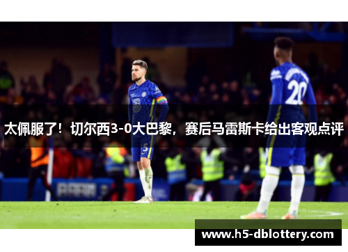 太佩服了！切尔西3-0大巴黎，赛后马雷斯卡给出客观点评